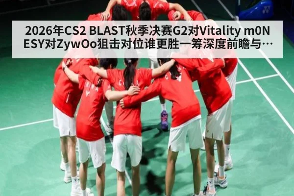 2026年CS2 BLAST秋季决赛G2对Vitality m0NESY对ZywOo狙击对位谁更胜一筹深度前瞻与地图控制分析